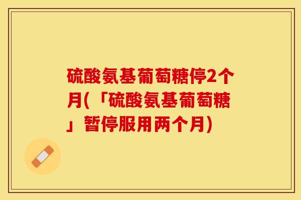 硫酸氨基葡萄糖停2个月(「硫酸氨基葡萄糖」暂停服用两个月)