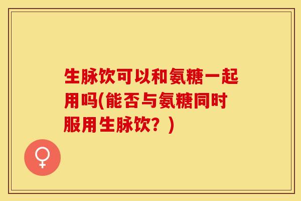 生脉饮可以和氨糖一起用吗(能否与氨糖同时服用生脉饮？)