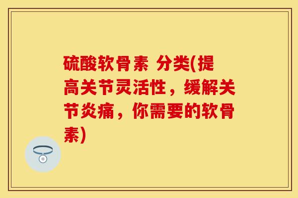 硫酸软骨素 分类(提高关节灵活性，缓解关节炎痛，你需要的软骨素)