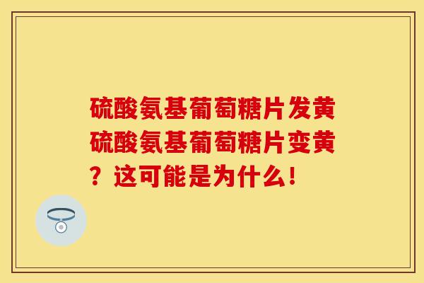 硫酸氨基葡萄糖片发黄硫酸氨基葡萄糖片变黄？这可能是为什么！