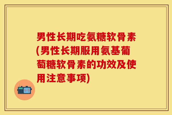 男性长期吃氨糖软骨素(男性长期服用氨基葡萄糖软骨素的功效及使用注意事项)