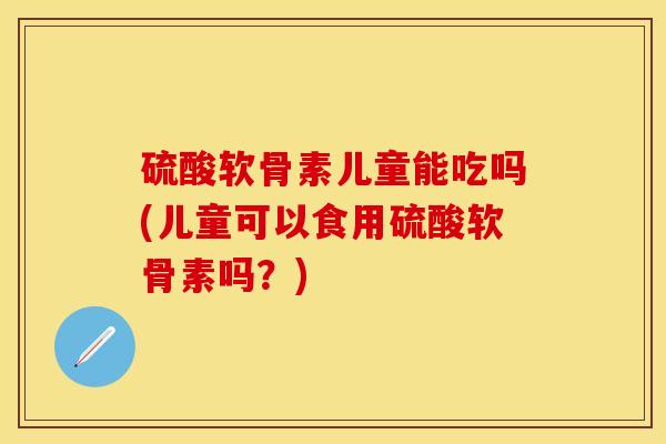 硫酸软骨素儿童能吃吗(儿童可以食用硫酸软骨素吗？)