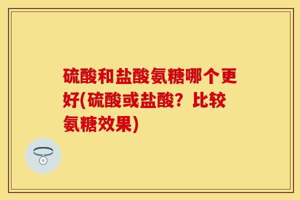 硫酸和盐酸氨糖哪个更好(硫酸或盐酸？比较氨糖效果)