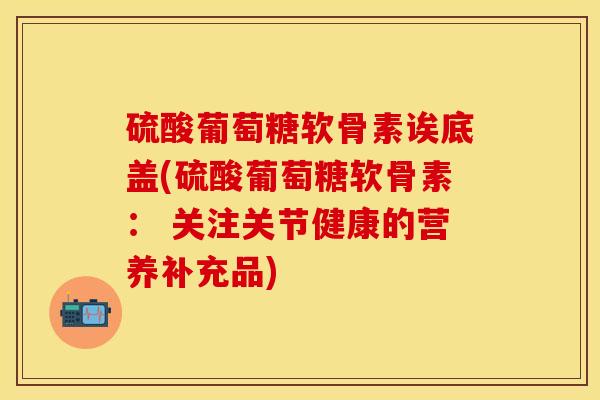 硫酸葡萄糖软骨素诶底盖(硫酸葡萄糖软骨素： 关注关节健康的营养补充品)