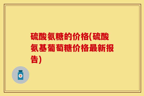 硫酸氨糖的价格(硫酸氨基葡萄糖价格新报告)