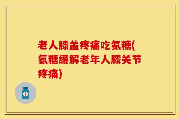 老人膝盖疼痛吃氨糖(氨糖缓解老年人膝关节疼痛)