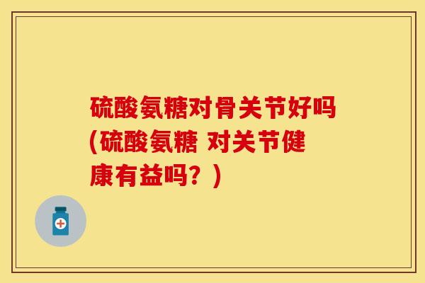 硫酸氨糖对骨关节好吗(硫酸氨糖 对关节健康有益吗?) 硫酸氨糖对骨关节好吗(硫酸氨糖 对关节健康有益吗?)
