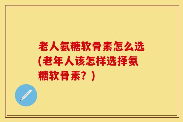 老人氨糖软骨素怎么选(老年人该怎样选择氨糖软骨素？)