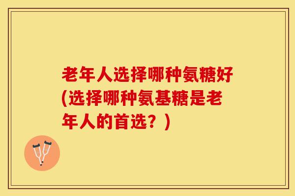 老年人选择哪种氨糖好(选择哪种氨基糖是老年人的首选？)