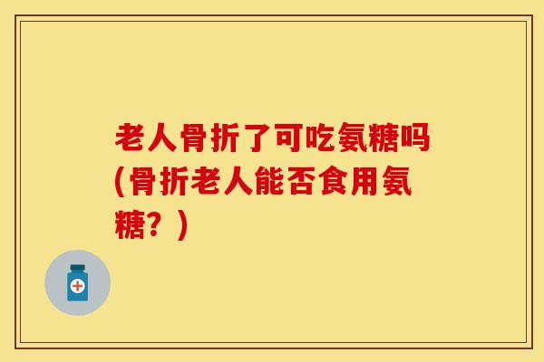 老人骨折了可吃氨糖吗(骨折老人能否食用氨糖？)