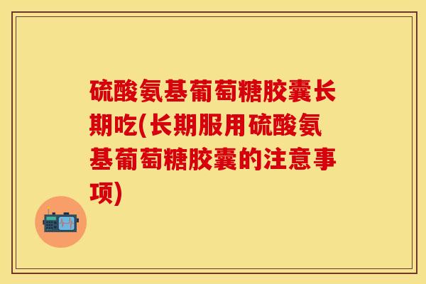 硫酸氨基葡萄糖胶囊长期吃(长期服用硫酸氨基葡萄糖胶囊的注意事项)