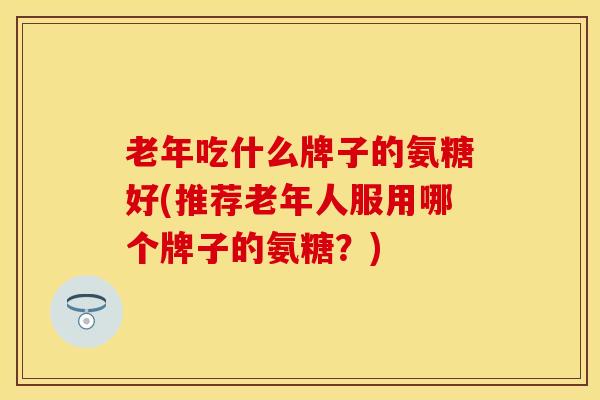 老年吃什么牌子的氨糖好(推荐老年人服用哪个牌子的氨糖？)