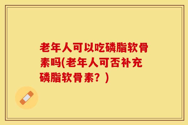 老年人可以吃磷脂软骨素吗(老年人可否补充磷脂软骨素？)