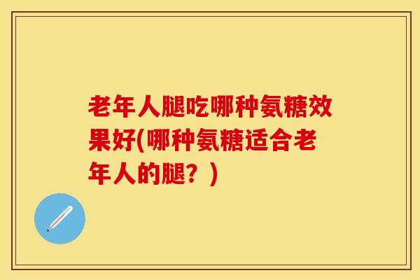 老年人腿吃哪种氨糖效果好(哪种氨糖适合老年人的腿？)