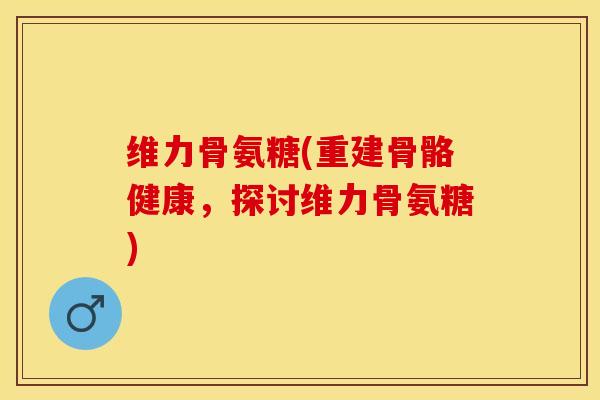 维力骨氨糖(重建骨骼健康，探讨维力骨氨糖)