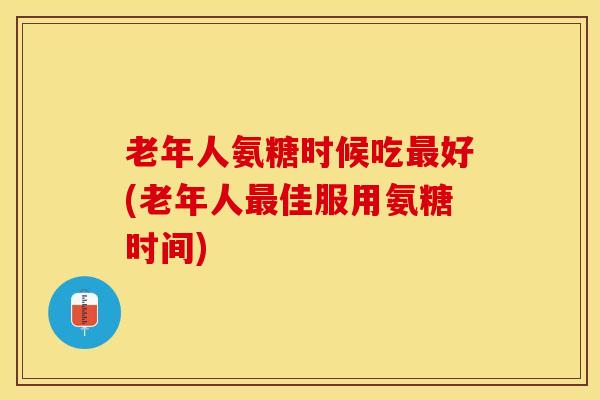 老年人氨糖时候吃好(老年人佳服用氨糖时间) 老年人氨糖时候吃好(老年人佳服用氨糖时间)