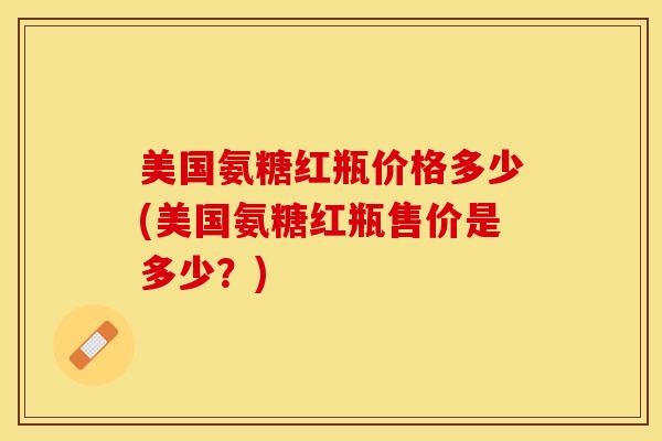 美国氨糖红瓶价格多少(美国氨糖红瓶售价是多少？)