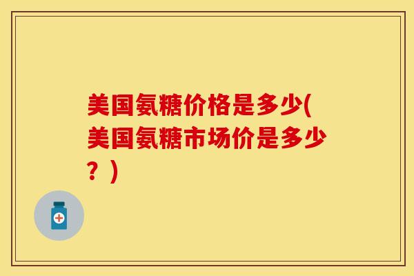 美国氨糖价格是多少(美国氨糖市场价是多少？)