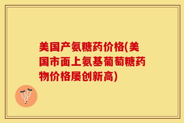 美国产氨糖药价格(美国市面上氨基葡萄糖价格屡创新高)