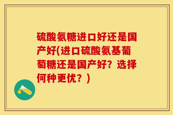 硫酸氨糖进口好还是国产好(进口硫酸氨基葡萄糖还是国产好？选择何种更优？)
