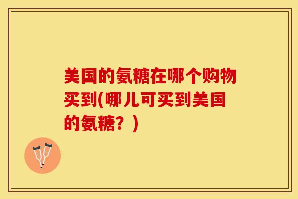 美国的氨糖在哪个购物买到(哪儿可买到美国的氨糖？)
