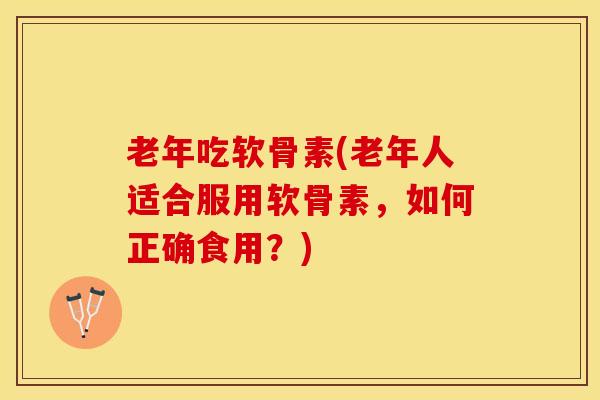 老年吃软骨素(老年人适合服用软骨素，如何正确食用？)