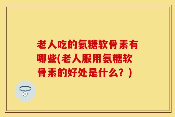老人吃的氨糖软骨素有哪些(老人服用氨糖软骨素的好处是什么？)
