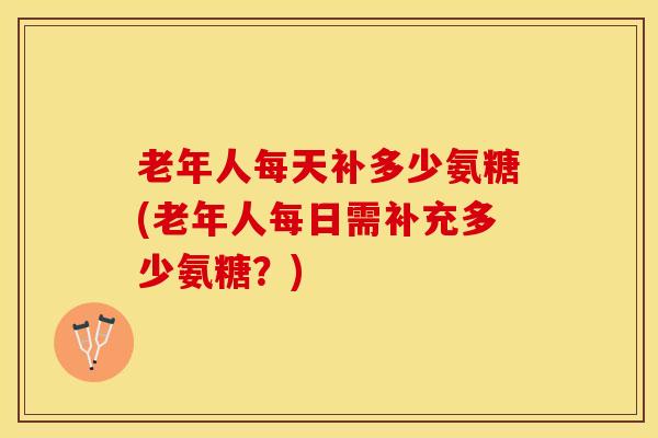 老年人每天补多少氨糖(老年人每日需补充多少氨糖?) 老年人每天补多少氨糖(老年人每日需补充多少氨糖?)
