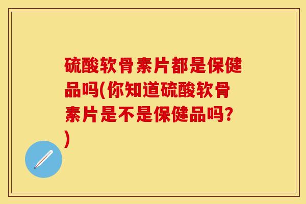 硫酸软骨素片都是保健品吗(你知道硫酸软骨素片是不是保健品吗？)