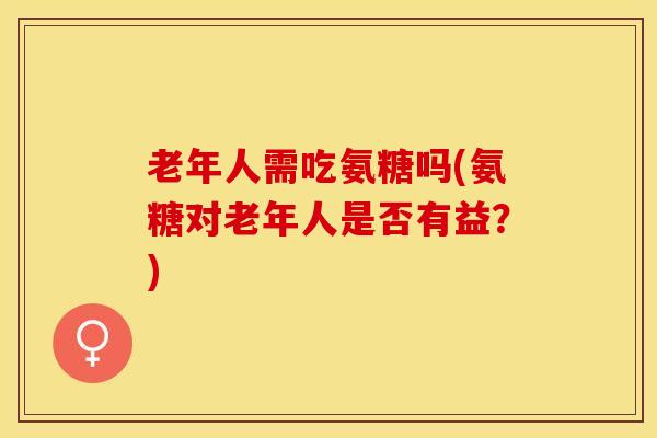 老年人需吃氨糖吗(氨糖对老年人是否有益？)