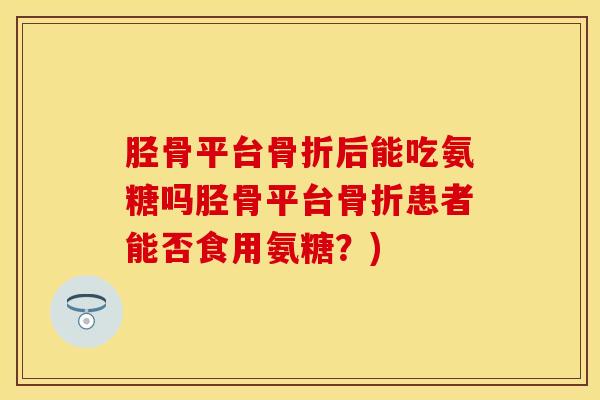 胫骨平台骨折后能吃氨糖吗胫骨平台骨折患者能否食用氨糖？)