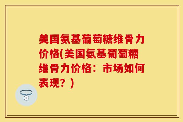 美国氨基葡萄糖维骨力价格(美国氨基葡萄糖维骨力价格：市场如何表现？)