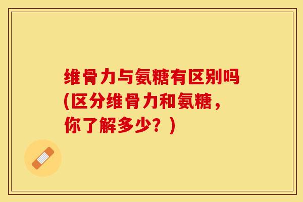 维骨力与氨糖有区别吗(区分维骨力和氨糖，你了解多少？)