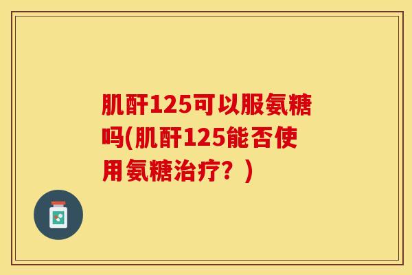 肌酐125可以服氨糖吗(肌酐125能否使用氨糖治疗？)