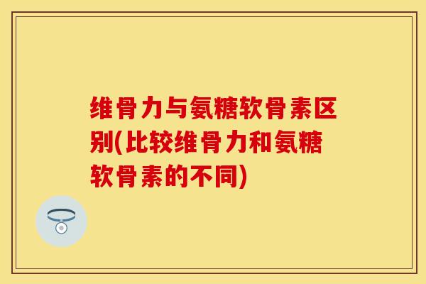 维骨力与氨糖软骨素区别(比较维骨力和氨糖软骨素的不同)