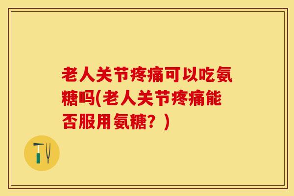 老人关节疼痛可以吃氨糖吗(老人关节疼痛能否服用氨糖？)