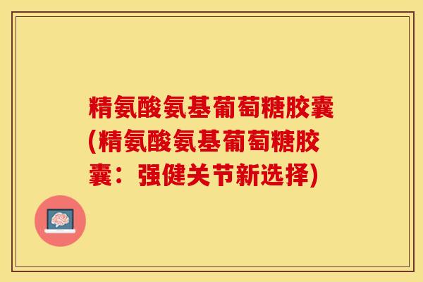 精氨酸氨基葡萄糖胶囊(精氨酸氨基葡萄糖胶囊：强健关节新选择)