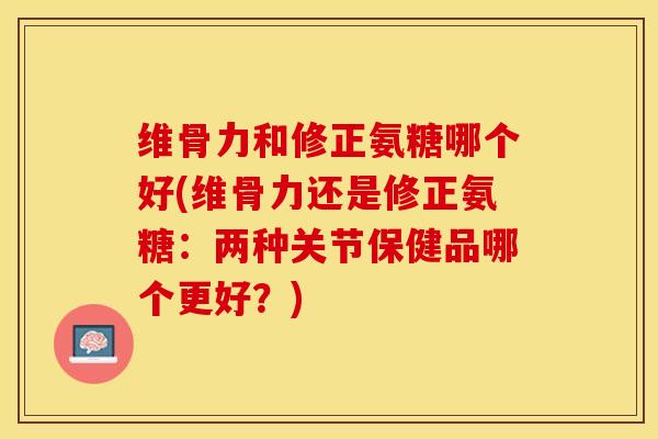 维骨力和修正氨糖哪个好(维骨力还是修正氨糖：两种关节保健品哪个更好？)