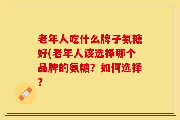老年人吃什么牌子氨糖好(老年人该选择哪个品牌的氨糖？如何选择？