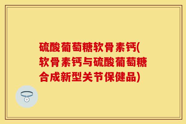 硫酸葡萄糖软骨素钙(软骨素钙与硫酸葡萄糖合成新型关节保健品)