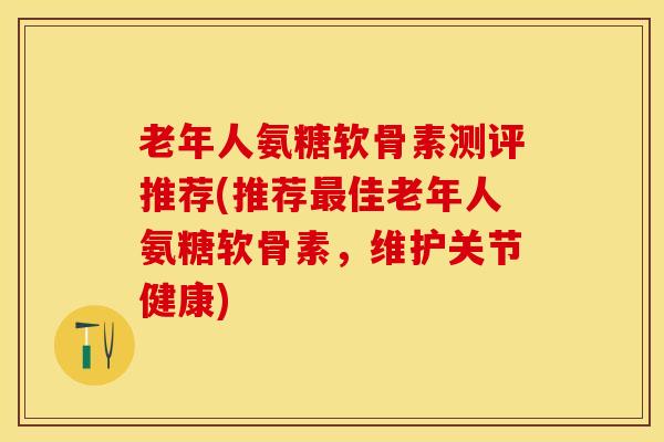 老年人氨糖软骨素测评推荐(推荐佳老年人氨糖软骨素,维护关节健康) 老年人氨糖软骨素测评推荐(推荐佳老年人氨糖软骨素,维护关节健康)