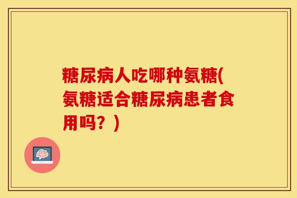 糖尿病人吃哪种氨糖(氨糖适合糖尿病患者食用吗？)