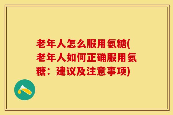 老年人怎么服用氨糖(老年人如何正确服用氨糖：建议及注意事项)