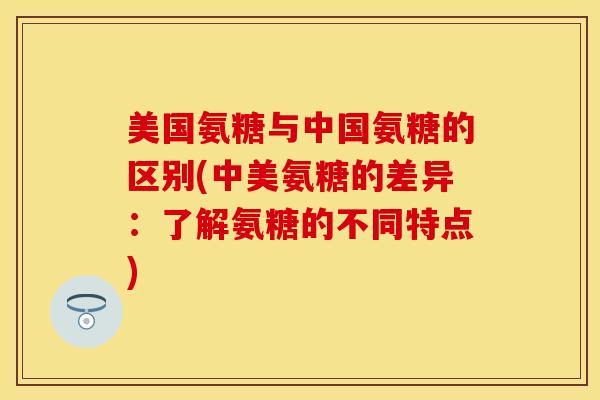 美国氨糖与中国氨糖的区别(中美氨糖的差异:了解氨糖的不同特点) 美国氨糖与中国氨糖的区别(中美氨糖的差异:了解氨糖的不同特点)