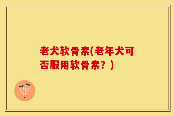 老犬软骨素(老年犬可否服用软骨素？)