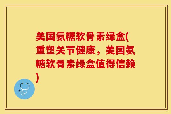 美国氨糖软骨素绿盒(重塑关节健康，美国氨糖软骨素绿盒值得信赖)