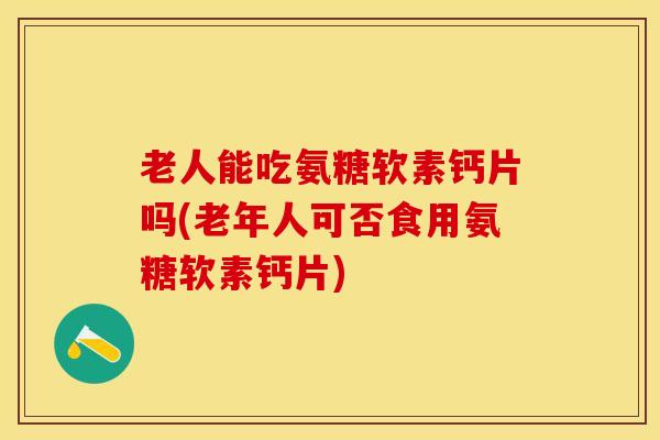 老人能吃氨糖软素钙片吗(老年人可否食用氨糖软素钙片)
