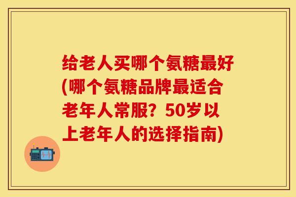 给老人买哪个氨糖最好(哪个氨糖品牌最适合老年人常服？50岁以上老年人的选择指南)
