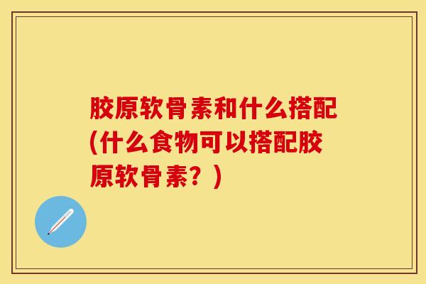 胶原软骨素和什么搭配(什么食物可以搭配胶原软骨素？)