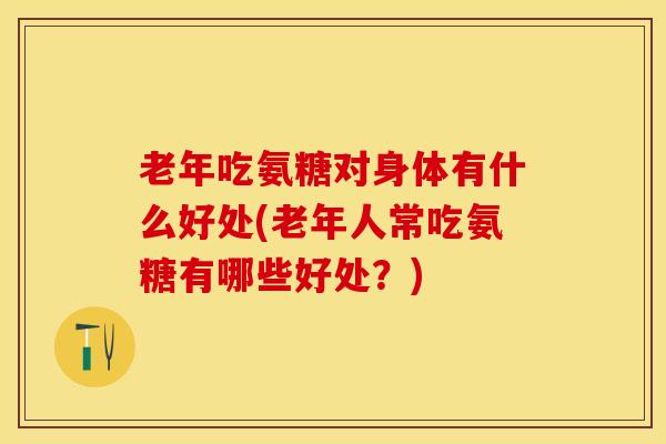 老年吃氨糖对身体有什么好处(老年人常吃氨糖有哪些好处？)